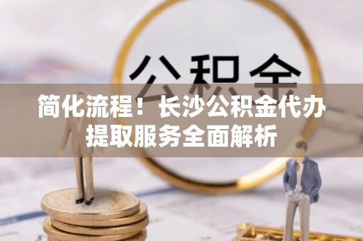 铁山简化流程！长沙公积金代办提取服务全面解析